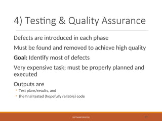 4) Testing & Quality Assurance
Defects are introduced in each phase
Must be found and removed to achieve high quality
Goal: Identify most of defects
Very expensive task; must be properly planned and
executed
Outputs are
◦ Test plans/results, and
◦ the final tested (hopefully reliable) code
SOFTWARE PROCESS 17
 