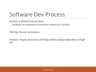 Software Dev Process
Process is distinct from product
◦ products are outcomes of executing a process on a project
SW Eng. focuses on process
Premise: Proper processes will help achieve project objectives of high
QP
SOFTWARE PROCESS 2
 