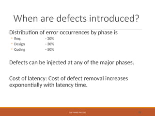 When are defects introduced?
Distribution of error occurrences by phase is
◦ Req. - 20%
◦ Design - 30%
◦ Coding - 50%
Defects can be injected at any of the major phases.
Cost of latency: Cost of defect removal increases
exponentially with latency time.
SOFTWARE PROCESS 23
 