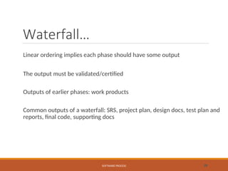 Waterfall…
Linear ordering implies each phase should have some output
The output must be validated/certified
Outputs of earlier phases: work products
Common outputs of a waterfall: SRS, project plan, design docs, test plan and
reports, final code, supporting docs
SOFTWARE PROCESS 28
 