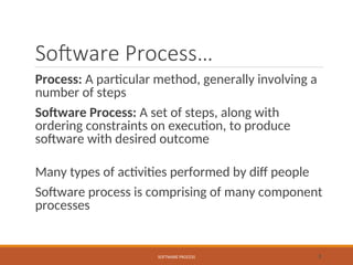 Software Process…
Process: A particular method, generally involving a
number of steps
Software Process: A set of steps, along with
ordering constraints on execution, to produce
software with desired outcome
Many types of activities performed by diff people
Software process is comprising of many component
processes
SOFTWARE PROCESS 3
 