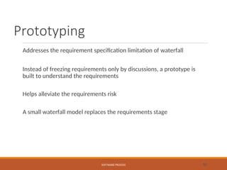 Prototyping
Addresses the requirement specification limitation of waterfall
Instead of freezing requirements only by discussions, a prototype is
built to understand the requirements
Helps alleviate the requirements risk
A small waterfall model replaces the requirements stage
SOFTWARE PROCESS 32
 