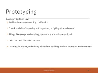 Prototyping
Cost can be kept low
◦ Build only features needing clarification
◦ “quick and dirty” – quality not important, scripting etc can be used
◦ Things like exception handling, recovery, standards are omitted
◦ Cost can be a few % of the total
◦ Learning in prototype building will help in building, besides improved requirements
SOFTWARE PROCESS 35
 