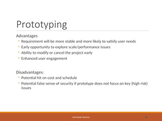 Prototyping
Advantages
◦ Requirement will be more stable and more likely to satisfy user needs
◦ Early opportunity to explore scale/performance issues
◦ Ability to modify or cancel the project early
◦ Enhanced user engagement
Disadvantages:
◦ Potential hit on cost and schedule
◦ Potential false sense of security if prototype does not focus on key (high risk)
issues
SOFTWARE PROCESS 36
 