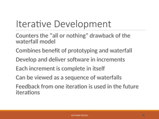Iterative Development
Counters the “all or nothing” drawback of the
waterfall model
Combines benefit of prototyping and waterfall
Develop and deliver software in increments
Each increment is complete in itself
Can be viewed as a sequence of waterfalls
Feedback from one iteration is used in the future
iterations
SOFTWARE PROCESS 38
 