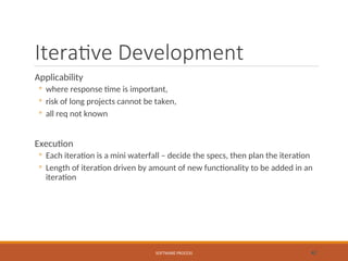 Iterative Development
Applicability
◦ where response time is important,
◦ risk of long projects cannot be taken,
◦ all req not known
Execution
◦ Each iteration is a mini waterfall – decide the specs, then plan the iteration
◦ Length of iteration driven by amount of new functionality to be added in an
iteration
SOFTWARE PROCESS 42
 
