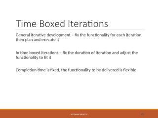 Time Boxed Iterations
General iterative development – fix the functionality for each iteration,
then plan and execute it
In time boxed iterations – fix the duration of iteration and adjust the
functionality to fit it
Completion time is fixed, the functionality to be delivered is flexible
SOFTWARE PROCESS 45
 