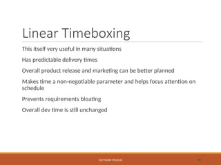 Linear Timeboxing
This itself very useful in many situations
Has predictable delivery times
Overall product release and marketing can be better planned
Makes time a non-negotiable parameter and helps focus attention on
schedule
Prevents requirements bloating
Overall dev time is still unchanged
SOFTWARE PROCESS 46
 
