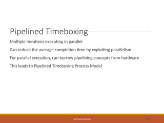 Pipelined Timeboxing
Multiple iterations executing in parallel
Can reduce the average completion time by exploiting parallelism
For parallel execution, can borrow pipelining concepts from hardware
This leads to Pipelined Timeboxing Process Model
SOFTWARE PROCESS 47
 
