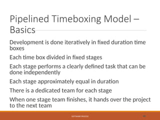 Pipelined Timeboxing Model –
Basics
Development is done iteratively in fixed duration time
boxes
Each time box divided in fixed stages
Each stage performs a clearly defined task that can be
done independently
Each stage approximately equal in duration
There is a dedicated team for each stage
When one stage team finishes, it hands over the project
to the next team
SOFTWARE PROCESS 48
 