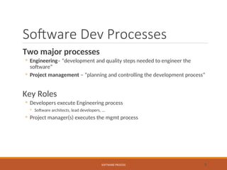 Software Dev Processes
Two major processes
◦ Engineering– “development and quality steps needed to engineer the
software”
◦ Project management – “planning and controlling the development process”
Key Roles
◦ Developers execute Engineering process
◦ Software architects, lead developers, ...
◦ Project manager(s) executes the mgmt process
SOFTWARE PROCESS 5
 