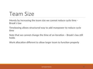 Team Size
Merely by increasing the team size we cannot reduce cycle time -
Brook’s law
Timeboxing allows structured way to add manpower to reduce cycle
time
Note that we cannot change the time of an iteration – Brook’s law still
holds
Work allocation different to allow larger team to function properly
SOFTWARE PROCESS 55
 