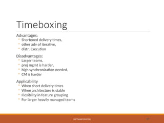 Timeboxing
Advantages:
◦ Shortened delivery times,
◦ other adv of iterative,
◦ distr. Execution
Disadvantages:
◦ Larger teams,
◦ proj mgmt is harder,
◦ high synchronization needed,
◦ CM is harder
Applicability
◦ When short delivery times
◦ When architecture is stable
◦ Flexibility in feature grouping
◦ For larger heavily managed teams
SOFTWARE PROCESS 57
 