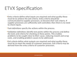 ETVX Specification
•Entry criteria define what inputs are required and what quality these
must be to achieve the exit criteria. Entry criteria should be
communicated to supplier processes, to become their exit criteria. If
supplier processes are sufficiently well controlled, then there is no need
to check inputs.
•Task definitions specify the actions within the process.
•Validation definitions identify test points within the process and define
the tests and criteria for checking at these points. This enables
problems to be caught close to their cause, reducing rework and scrap
costs, and enabling problem causes to be addressed.
•Exit criteria define what outputs are required and what quality these
must be to meet the needs of customer processes. Exit criteria may be
derived from the entry criteria of customer processes.
SOFTWARE PROCESS 8
 