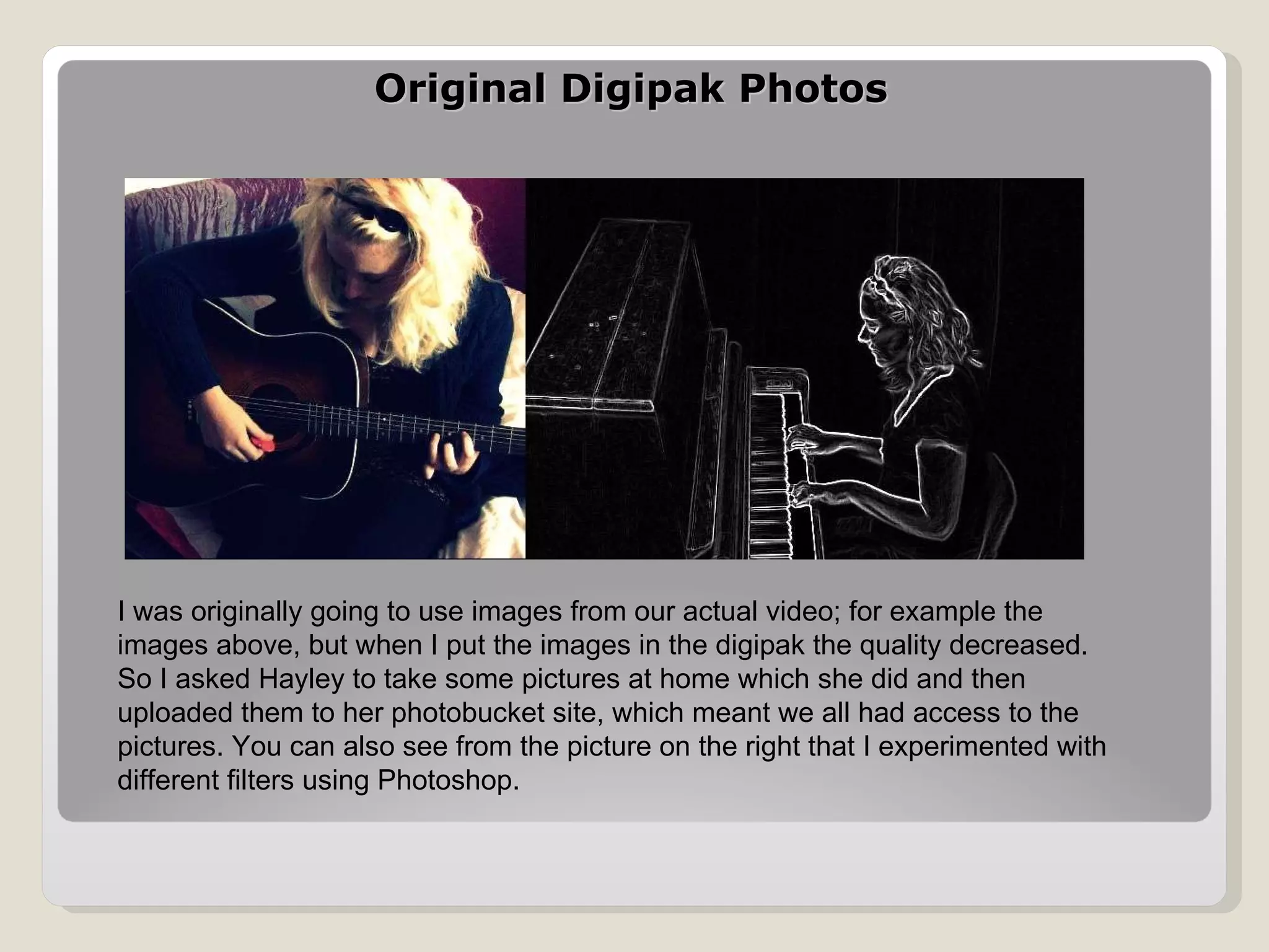 Original Digipak Photos  I was originally going to use images from our actual video; for example the images above, but when I put the images in the digipak the quality decreased. So I asked Hayley to take some pictures at home which she did and then uploaded them to her photobucket site, which meant we all had access to the pictures. You can also see from the picture on the right that I experimented with different filters using Photoshop. 