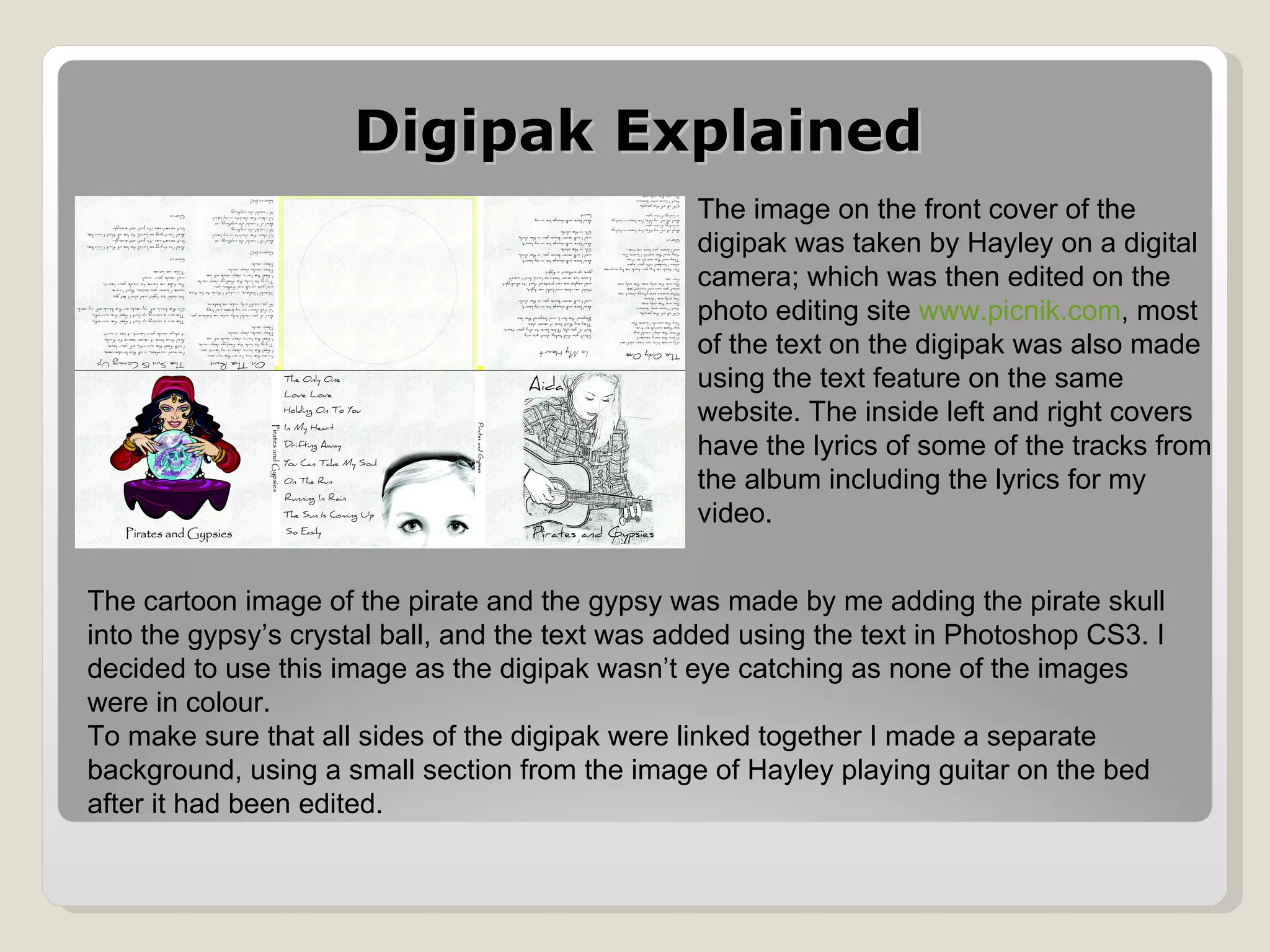 Digipak Explained The image on the front cover of the digipak was taken by Hayley on a digital camera; which was then edited on the photo editing site  www.picnik.com , most of the text on the digipak was also made using the text feature on the same website. The inside left and right covers have the lyrics of some of the tracks from the album including the lyrics for my video. The cartoon image of the pirate and the gypsy was made by me adding the pirate skull into the gypsy’s crystal ball, and the text was added using the text in Photoshop CS3. I decided to use this image as the digipak wasn’t eye catching as none of the images were in colour.  To make sure that all sides of the digipak were linked together I made a separate background, using a small section from the image of Hayley playing guitar on the bed after it had been edited.  