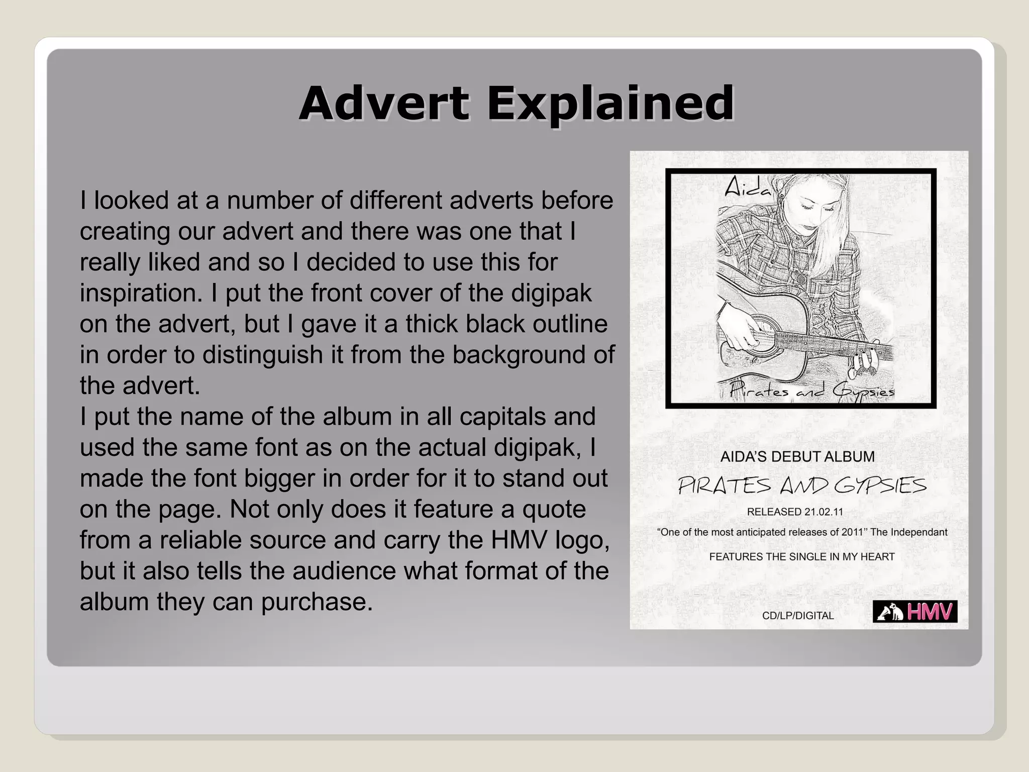 Advert Explained I looked at a number of different adverts before creating our advert and there was one that I really liked and so I decided to use this for inspiration. I put the front cover of the digipak on the advert, but I gave it a thick black outline in order to distinguish it from the background of the advert.  I put the name of the album in all capitals and used the same font as on the actual digipak, I made the font bigger in order for it to stand out on the page. Not only does it feature a quote from a reliable source and carry the HMV logo, but it also tells the audience what format of the album they can purchase. 