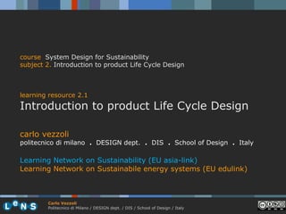course System Design for Sustainability
subject 2. Introduction to product Life Cycle Design



learning resource 2.1
Introduction to product Life Cycle Design

carlo vezzoli
politecnico di milano . DESIGN dept. . DIS . School of Design . Italy

Learning Network on Sustainability (EU asia-link)
Learning Network on Sustainabile energy systems (EU edulink)



        Carlo Vezzoli
        Politecnico di Milano / DESIGN dept. / DIS / School of Design / Italy
 
