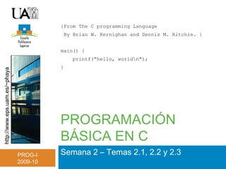 http://www.eps.uam.es/~phaya
PROG-I
2009-10
PROGRAMACIÓN
BÁSICA EN C
Semana 2 – Temas 2.1, 2.2 y 2.3
{From The C programming Language
By Brian W. Kernighan and Dennis M. Ritchie. }
main() {
printf("hello, worldn");
}
 