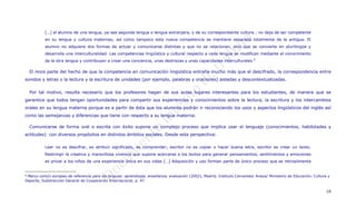 […] el alumno de una lengua, ya sea segunda lengua o lengua extranjera, y de su correspondiente cultura… no deja de ser competente
             en su lengua y cultura maternas; así como tampoco esta nueva competencia se mantiene separada totalmente de la antigua. El
             alumno no adquiere dos formas de actuar y comunicarse distintas y que no se relacionan, sino que se convierte en plurilingüe y
             desarrolla una interculturalidad. Las competencias lingüística y cultural respecto a cada lengua se modifican mediante el conocimiento
             de la otra lengua y contribuyen a crear una conciencia, unas destrezas y unas capacidades interculturales.6

    El   PNIEB   parte del hecho de que la competencia en comunicación lingüística entraña mucho más que el descifrado, la correspondencia entre
sonidos y letras o la lectura y la escritura de unidades (por ejemplo, palabras y oraciones) aisladas y descontextualizadas.


    Por tal motivo, resulta necesario que los profesores hagan de sus aulas lugares interesantes para los estudiantes, de manera que se
garantice que todos tengan oportunidades para compartir sus experiencias y conocimientos sobre la lectura, la escritura y los intercambios
orales en su lengua materna porque es a partir de ésta que los alumnos podrán ir reconociendo los usos y aspectos lingüísticos del inglés así
como las semejanzas y diferencias que tiene con respecto a su lengua materna.

    Comunicarse de forma oral o escrita con éxito supone un complejo proceso que implica usar el lenguaje (conocimientos, habilidades y
actitudes) con diversos propósitos en distintos ámbitos sociales. Desde esta perspectiva:

             Leer no es descifrar, es atribuir significado, es comprender; escribir no es copiar o hacer buena letra, escribir es crear un texto.
             Restringir la creativa y maravillosa vivencia que supone acercarse a los textos para generar pensamientos, sentimientos y emociones
             es privar a los niños de una experiencia única en sus vidas […] Adquisición y uso forman parte de único proceso que se retroalimenta


6Marco común europeo de referencia para las lenguas: aprendizaje, enseñanza, evaluación (2002), Madrid, Instituto Cervantes/ Anaya/ Ministerio de Educación, Cultura y
Deporte, Subdirección General de Cooperación Internacional, p. 47


                                                                                                                                                                    10
 