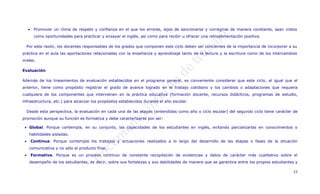  Promover un clima de respeto y confianza en el que los errores, lejos de sancionarse y corregirse de manera constante, sean vistos
        como oportunidades para practicar y ensayar el inglés, así como para recibir u ofrecer una retroalimentación positiva.

     Por esta razón, los docentes responsables de los grados que componen este ciclo deben ser concientes de la importancia de incorporar a su
práctica en el aula las aportaciones relacionadas con la enseñanza y aprendizaje tanto de la lectura y la escritura como de los intercambios
orales.

Evaluación

Además de los lineamientos de evaluación establecidos en el programa general, es conveniente considerar que este ciclo, al igual que el
anterior, tiene como propósito registrar el grado de avance logrado en el trabajo cotidiano y los cambios o adaptaciones que requiera
cualquiera de los componentes que intervienen en la práctica educativa (formación docente, recursos didácticos, programas de estudio,
infraestructura, etc.) para alcanzar los propósitos establecidos durante el año escolar.

     Desde esta perspectiva, la evaluación en cada una de las etapas (entendidas como año o ciclo escolar) del segundo ciclo tiene carácter de
promoción aunque su función es formativa y debe caracterizarse por ser:

  Global. Porque contempla, en su conjunto, las capacidades de los estudiantes en inglés, evitando parcializarlas en conocimientos o
      habilidades aisladas.
      Continua. Porque contempla los trabajos y actuaciones realizados a lo largo del desarrollo de las etapas o fases de la situación
      comunicativa y no sólo el producto final.
      Formativa. Porque es un proceso continuo de constante recopilación de evidencias y datos de carácter más cualitativo sobre el
      desempeño de los estudiantes, es decir, sobre sus fortalezas y sus debilidades de manera que se garantice entre los propios estudiantes y

                                                                                                                                            15
 