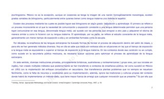 plurilingüismo. México no es la excepción, aunque en ocasiones se tenga la imagen de una nación homogéneamente monolingüe, existen
grados variables de bilingüismo, particularmente entre quienes tienen como lengua materna una distinta al español.

  Existen dos procesos mediante los cuales es posible lograr ese bilingüismo en algún grado: adquisición y aprendizaje. El primero se refiere a
un proceso inconsciente en el que la necesidad de comunicación y exposición constante a una lengua determinada permiten que una persona
logre comunicarse en esa lengua, denominada lengua meta; así sucede con las personas que emigran a otro país y adquieren el idioma de
manera similar a como lo hicieron con su lengua materna. El aprendizaje, por su parte, se refiere al estudio consciente de la lengua meta,
generalmente con menor tiempo de exposición a ella y en ambientes formales como la escuela.

  Por décadas, la enseñanza de las lenguas extranjeras ha buscado formas de recrear el proceso de adquisición dentro del salón de clases, y
para ello se han generado métodos diversos. Hoy en día se sabe que éstos son exitosos sólo en situaciones en las que el tiempo de exposición
a la lengua meta es equivalente o superior al tiempo de exposición a la lengua materna. En los contextos donde esa condición no se cumple,
como sucede en la secundaria pública mexicana, es necesario buscar opciones para optimizar el proceso de aprendizaje de la lengua
extranjera.

  En este sentido, diversas instituciones privadas, principalmente británicas, australianas y norteamericanas ( grupo    BANA,   por sus iniciales en
inglés), han creado múltiples métodos que posteriormente se han transferido a contextos de enseñanza pública, tal como sucedió en México
en 1993 con la implantación del enfoque comunicativo en secundaria. Esa transferencia plantea problemas que no siempre se resuelven
fácilmente, como la falta de recursos y condiciones para su implementación; además, ignora las tradiciones y culturas propias del contexto
donde habrá de implementarse un método dado, que tiene mayor fuerza de arraigo que cualquier innovación que se presente. 4 Es por ello que

4 Holiday, Adrian. Appropriate Methodology and Social Context. United Kingdom: Cambridge University Press, 1997. p. 93



                                                                                                                                                   7
 
