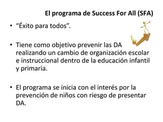 El programa de Success For All (SFA)
• “Éxito para todos”.
• Tiene como objetivo prevenir las DA
realizando un cambio de organización escolar
e instruccional dentro de la educación infantil
y primaria.
• El programa se inicia con el interés por la
prevención de niños con riesgo de presentar
DA.
 