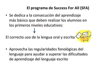• Se dedica a la consecución del aprendizaje
más básico que deben realizar los alumnos en
los primeros niveles educativos:
El correcto uso de la lengua oral y escrita
• Aprovecha las regularidades fonológicas del
lenguaje para ayudar a superar las dificultades
de aprendizaje del lenguaje escrito
El programa de Success For All (SFA)
 