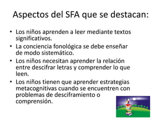 Aspectos del SFA que se destacan:
• Los niños aprenden a leer mediante textos
significativos.
• La conciencia fonológica se debe enseñar
de modo sistemático.
• Los niños necesitan aprender la relación
entre descifrar letras y comprender lo que
leen.
• Los niños tienen que aprender estrategias
metacognitivas cuando se encuentren con
problemas de desciframiento o
comprensión.
 