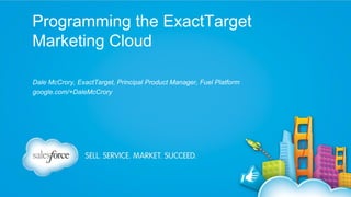 Programming the ExactTarget
Marketing Cloud
Dale McCrory, ExactTarget, Principal Product Manager, Fuel Platform
google.com/+DaleMcCrory

 