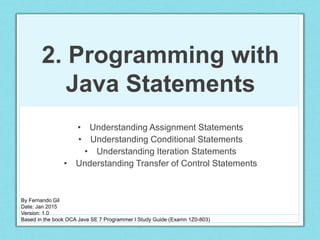 2. Programming with
Java Statements
• Understanding Assignment Statements
• Understanding Conditional Statements
• Understanding Iteration Statements
• Understanding Transfer of Control Statements
By Fernando Gil
Date: Jan 2015
Version: 1.0
Based in the book OCA Java SE 7 Programmer I Study Guide (Examn 1Z0-803)
 