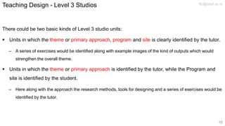 There could be two basic kinds of Level 3 studio units:
 Units in which the theme or primary approach, program and site is clearly identified by the tutor.
– A series of exercises would be identified along with example images of the kind of outputs which would
strengthen the overall theme.
 Units in which the theme or primary approach is identified by the tutor, while the Program and
site is identified by the student.
– Here along with the approach the research methods, tools for designing and a series of exercises would be
identified by the tutor.
Teaching Design - Level 3 Studios tlc@cept.ac.in
16
 