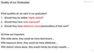 Quality of our Graduates
What qualities do we want in our graduates?
1. Should they be skilled, highly skilled?
2. Should they have wide exposure?
3. Should they have distinctive voices/personalities of their own?
All three are important:
With skills alone, they would be mere technicians...
With exposure alone, they would be mere dilettantes...
With distinct voices alone, they would merely be empty vessels....
tlc@cept.ac.in
8
 