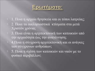  1. Ποια η αρχαία θρησκεία και οι τόποι λατρείας;
 2. Ποια τα εκκλησιαστικά κτίσματα στα μετά
Χριστόν χρόνια;
 3. Ποια είναι η αρχιτεκτονική των κατοικιών από
την αρχαιότητα έως την αναγέννηση;
 4.Ποια η σύγχρονη αρχιτεκτονική και οι ανάγκες
των σύγχρονων ανθρώπων;
 5. Ποια η σχέση των κατοικιών και ναών με το
φυσικό περιβάλλον;
 