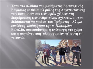  Έτσι στα πλαίσια του μαθήματος Ερευνητικής
Εργασίας με θέμα «Ο ρόλος της Αρχιτεκτονικής
των κατοικιών και των ιερών χώρων στη
διαμόρφωση των ανθρωπίνων σχέσεων. » , που
διδάσκονται τα παιδιά του Τμήματος Α2 ,με
υπεύθυνη καθηγήτρια την κ. Παπαηλίου
Ευλαλία, αποφασίστηκε η επίσκεψη στο χώρο
και η συγκέντρωση πληροφοριών γι’ αυτή τη
γειτονιά.
 