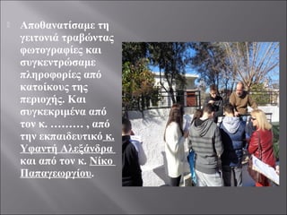  Αποθανατίσαμε τη
γειτονιά τραβώντας
φωτογραφίες και
συγκεντρώσαμε
πληροφορίες από
κατοίκους της
περιοχής. Και
συγκεκριμένα από
τον κ. ……… , από
την εκπαιδευτικό κ.
Υφαντή Αλεξάνδρα
και από τον κ. Νίκο
Παπαγεωργίου.
 