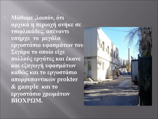  Μάθαμε ,λοιπόν, ότι
αρχικά η περιοχή ανήκε σε
τσιφλικάδες, απέναντι
υπήρχε το μεγάλο
εργοστάσιο υφασμάτων του
Σιγάρα το οποίο είχε
πολλούς εργάτες και έκανε
και εξαγωγή υφασμάτων
καθώς και το εργοστάσιο
απορρυπαντικών prokter
& gample και το
εργοστάσιο χρωμάτων
ΒΙΟΧΡΩΜ.
 