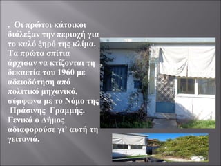 . Οι πρώτοι κάτοικοι
διάλεξαν την περιοχή για
το καλό ξηρό της κλίμα.
Τα πρώτα σπίτια
άρχισαν να κτίζονται τη
δεκαετία του 1960 με
αδειοδότηση από
πολιτικό μηχανικό,
σύμφωνα με το Νόμο της
Πράσινης Γραμμής.
Γενικά ο Δήμος
αδιαφορούσε γι’ αυτή τη
γειτονιά.
 