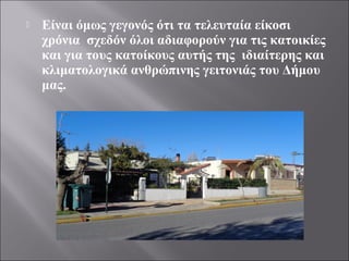  Είναι όμως γεγονός ότι τα τελευταία είκοσι
χρόνια σχεδόν όλοι αδιαφορούν για τις κατοικίες
και για τους κατοίκους αυτής της ιδιαίτερης και
κλιματολογικά ανθρώπινης γειτονιάς του Δήμου
μας.
 