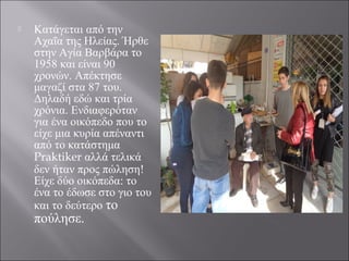  Κατάγεται από την
Αχαΐα της Ηλείας. Ήρθε
στην Αγία Βαρβάρα το
1958 και είναι 90
χρονών. Απέκτησε
μαγαζί στα 87 του.
Δηλαδή εδώ και τρία
χρόνια. Ενδιαφερόταν
για ένα οικόπεδο που το
είχε μια κυρία απέναντι
από το κατάστημα
Praktiker αλλά τελικά
δεν ήταν προς πώληση!
Είχε δύο οικόπεδα: το
ένα το έδωσε στο γιο του
και το δεύτερο το
πούλησε.
 