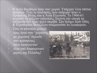  Η Αγία Βαρβάρα ήταν σαν χωριό. Υπήρχαν λίγα σπίτια
σκόρπια. Τότε οι εκκλησίες που υπήρχαν ήταν ο
Προφήτης Ηλίας και η Αγία Ελεούσα. Το 1960-61
άρχισαν να χτίζουν κατοικίες. Εκείνη την εποχή τα
οικόπεδα δεν ήταν πολύ ακριβά. Στο δρόμο Ιερά Οδός
& Ελευθερίου Βενιζέλου σταματούσε το λεωφορείο.
 Τότε οι κάτοικοι μεταξύ
 τους ήταν σαν ‘χωριάτης
 με χωριάτη’ δηλαδή
 σαν πρόσφυγες
 διότι κατάγονταν
 όλοι από διαφορετικό
 μέρος της Ελλάδας!
 