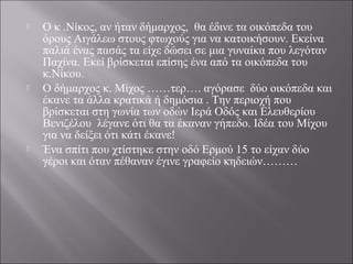  Ο κ .Νίκος, αν ήταν δήμαρχος, θα έδινε τα οικόπεδα του
όρους Αιγάλεω στους φτωχούς για να κατοικήσουν. Εκείνα
παλιά ένας πασάς τα είχε δώσει σε μια γυναίκα που λεγόταν
Παχίνα. Εκεί βρίσκεται επίσης ένα από τα οικόπεδα του
κ.Νίκου.
 Ο δήμαρχος κ. Μίχος ……τερ…. αγόρασε δύο οικόπεδα και
έκανε τα άλλα κρατικά ή δημόσια . Την περιοχή που
βρίσκεται στη γωνία των οδών Ιερά Οδός και Ελευθερίου
Βενιζέλου λέγανε ότι θα τα έκαναν γήπεδο. Ιδέα του Μίχου
για να δείξει ότι κάτι έκανε!
 Ένα σπίτι που χτίστηκε στην οδό Ερμού 15 το είχαν δύο
γέροι και όταν πέθαναν έγινε γραφείο κηδειών………
 