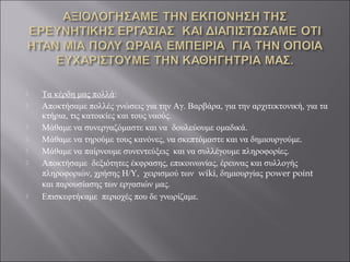  Τα κέρδη μας πολλά:
 Αποκτήσαμε πολλές γνώσεις για την Αγ. Βαρβάρα, για την αρχιτεκτονική, για τα
κτήρια, τις κατοικίες και τους ναούς.
 Μάθαμε να συνεργαζόμαστε και να δουλεύουμε ομαδικά.
 Μάθαμε να τηρούμε τους κανόνες, να σκεπτόμαστε και να δημιουργούμε.
 Μάθαμε να παίρνουμε συνεντεύξεις και να συλλέγουμε πληροφορίες.
 Αποκτήσαμε δεξιότητες έκφρασης, επικοινωνίας, έρευνας και συλλογής
πληροφοριών, χρήσης Η/Υ, χειρισμού των wiki, δημιουργίας power point
και παρουσίασης των εργασιών μας.
 Επισκεφτήκαμε περιοχές που δε γνωρίζαμε.
 