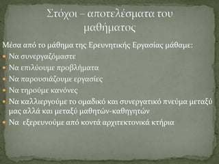 Μέσα από το μάθημα της Ερευνητικής Εργασίας μάθαμε:
 Να συνεργαζόμαστε
 Να επιλύουμε προβλήματα
 Να παρουσιάζουμε εργασίες
 Να τηρούμε κανόνες
 Να καλλιεργούμε το ομαδικό και συνεργατικό πνεύμα μεταξύ
μας αλλά και μεταξύ μαθητών-καθηγητών
 Να εξερευνούμε από κοντά αρχιτεκτονικά κτήρια
 