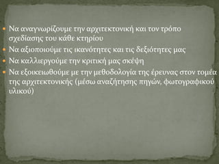  Να αναγνωρίζουμε την αρχιτεκτονική και τον τρόπο
σχεδίασης του κάθε κτηρίου
 Να αξιοποιούμε τις ικανότητες και τις δεξιότητες μας
 Να καλλιεργούμε την κριτική μας σκέψη
 Να εξοικειωθούμε με την μεθοδολογία της έρευνας στον τομέα
της αρχιτεκτονικής (μέσω αναζήτησης πηγών, φωτογραφικού
υλικού)
 