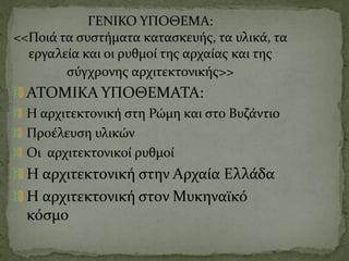 ΓΕΝΙΚΟ ΥΠΟΘΕΜΑ:
<<Ποιά τα συστήματα κατασκευής, τα υλικά, τα
εργαλεία και οι ρυθμοί της αρχαίας και της
σύγχρονης αρχιτεκτονικής>>
ΑΤΟΜΙΚΑ ΥΠΟΘΕΜΑΤΑ:
Η αρχιτεκτονική στη Ρώμη και στο Βυζάντιο
Προέλευση υλικών
Οι αρχιτεκτονικοί ρυθμοί
Η αρχιτεκτονική στην Αρχαία Ελλάδα
Η αρχιτεκτονική στον Μυκηναϊκό
κόσμο
 