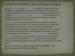 Η ΑΡΧΙΤΕΚΤΟΝΙΚΗ ΣΤΗΝ ΑΡΧΑΙΑ ΕΛΛΑΔΑ
Από την αρχαϊκή έως την ελληνιστική περίοδο οι επιμήκεις κατόψεις
βραχύνονται και οι βαριές προσόψεις αποκτούν όλο και λεπτότερα
στοιχεία.Παράλληλα αναπτύσσονται τρεις διαφορετικοί αρχιτεκτονικοί
ρυθμοί ο δωρικός, ο ιωνικός και ο κορινθιακός. Όλα αυτά μαζί με την
έμφαση σε μια οπτικήκαι κατασκευαστική τελειότητα απέδωσαν
πολλές διαφορετικές μορφές ναών.
Το θέατρο είναι ένα ακόμη αρχιτεκτόνημα της περιόδου αυτής που
προήλθε από τον ιερό χώρο.Το πρώτο μόνιμο θέατρο οικοδομήθηκε
στην Αθήνα στις αρχές του 5ου αι. π.Χ. Η μορφή του θεάτρου
αποτελείται από την ορχήστρα, τη σκηνή, το προσκήνιον, και το κοίλον –
με τα εδώλια (καθίσματα) σε κυκλική διάταξη. Στο θέατρο γινόταν
πολλές φορές η συνέλευση της Εκκλησίας του Δήμου ή της Βουλής.
Η αγορά αποτελεί την κοινωνική και πολιτική καρδιά της πόλης και
εντοπίζεται στο κέντρο της.Το στάδιο χρησίμευε για τη σωματική
άσκηση και στην αρχή αποτελούσε μέρος όλων των μεγάλων ελληνικών
ιερών.
Πέρα από τα δημόσια κτήρια, η αρχιτεκτονική εκφράζεται στην
ιδιωτική σφαίρα μέσα από την κατοικία.
 