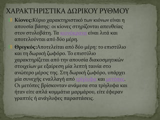 ΧΑΡΑΚΤΗΡΙΣΤΙΚΑ ΔΩΡΙΚΟΥ ΡΥΘΜΟΥ
Κίονες:Κύριο χαρακτηριστικό των κιόνων είναι η
απουσία βάσης: οι κίονες στηρίζονται απευθείας
στον στυλοβάτη. Τα κιονόκρανα είναι λιτά και
αποτελούνται από δύο μέρη.
Θριγκός:Αποτελείται από δύο μέρη: το επιστύλιο
και τη δωρική ζωφόρο. Το επιστύλιο
χαρακτηρίζεται από την απουσία διακοσμητικών
στοιχείων με εξαίρεση μία λεπτή ταινία στο
ανώτερο μέρος της. Στη δωρική ζωφόρο, υπάρχει
μία συνεχής εναλλαγή από τρίγλυφα και μετόπες.
Οι μετόπες βρίσκονταν ανάμεσα στα τρίγλυφα και
ήταν είτε απλά κομμάτια μαρμάρου, είτε έφεραν
γραπτές ή ανάγλυφες παραστάσεις.
 