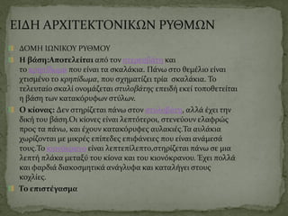 ΕΙΔΗ ΑΡΧΙΤΕΚΤΟΝΙΚΩΝ ΡΥΘΜΩΝ
ΔΟΜΗ ΙΩΝΙΚΟΥ ΡΥΘΜΟΥ
Η βάση:Αποτελείται από τον στερεοβάτη και
το κρηπίδωμα που είναι τα σκαλάκια. Πάνω στο θεμέλιο είναι
χτισμένο το κρηπίδωμα, που σχηματίζει τρία σκαλάκια. Το
τελευταίο σκαλί ονομάζεται στυλοβάτης επειδή εκεί τοποθετείται
η βάση των κατακόρυφων στύλων.
Ο κίονας: Δεν στηρίζεται πάνω στον στυλοβάτη, αλλά έχει την
δική του βάση.Οι κίονες είναι λεπτότεροι, στενεύουν ελαφρώς
προς τα πάνω, και έχουν κατακόρυφες αυλακιές.Τα αυλάκια
χωρίζονται με μικρές επίπεδες επιφάνειες που είναι ανάμεσά
τους.Το κιονόκρανο είναι λεπτεπίλεπτο,στηρίζεται πάνω σε μια
λεπτή πλάκα μεταξύ του κίονα και του κιονόκρανου. Έχει πολλά
και φαρδιά διακοσμητικά ανάγλυφα και καταλήγει στους
κοχλίες.
Το επιστέγασμα
 