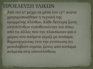 ΠΡΟΕΛΕΥΣΗ ΥΛΙΚΩΝ
Από τον 11ο μέχρι τα μέσα του 13ου αιώνα
χρησιμοποιήθηκε η τεχνική της
κρυμμένης πλίνθου. Κάθε δεύτερη ζώνη
οπτοπλίνθων τοποθετούνταν πιο πίσω
από τις άλλες που την πλαισίωναν και ο
χώρος που απέμενε γέμιζε με κονίαμα,
δημιουργώντας έτσι την εντύπωση ότι
μεσολαβούν ευρείες ζώνες από κονίαμα
ανάμεσα στις οπτοπλίνθους
 